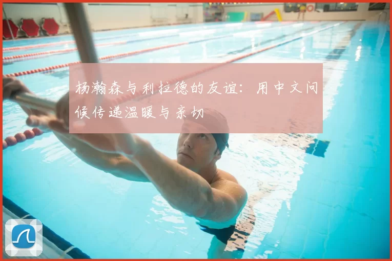 杨瀚森与利拉德的友谊：用中文问候传递温暖与亲切