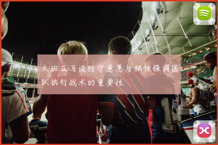 文班亚马谈防守意愿与牺牲强调团队执行战术的重要性