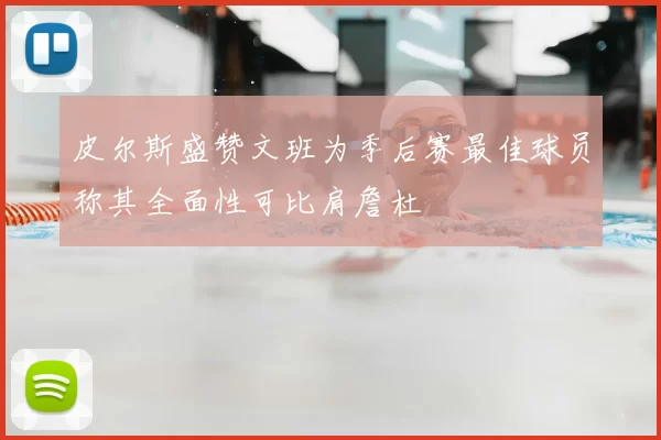 皮尔斯盛赞文班为季后赛最佳球员称其全面性可比肩詹杜