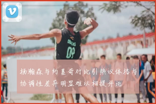 杨瀚森与约基奇对比引热议体格与协调性差异明显难以相提并论