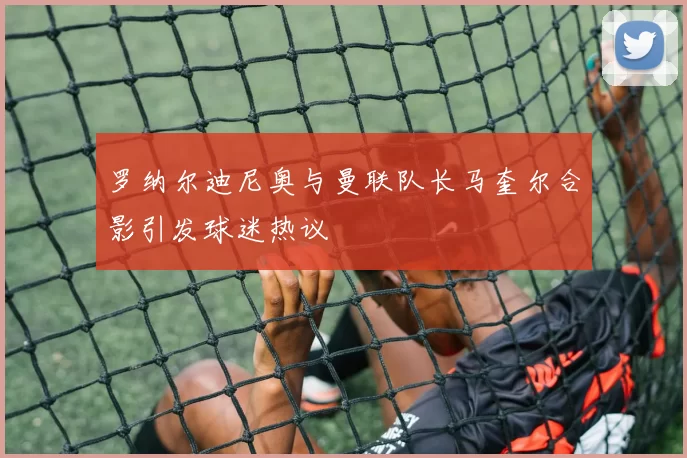 罗纳尔迪尼奥与曼联队长马奎尔合影引发球迷热议