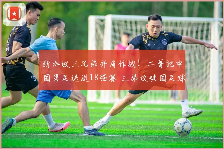 新加坡三兄弟并肩作战!二哥把中国男足送进18强赛 三弟攻破国足球门