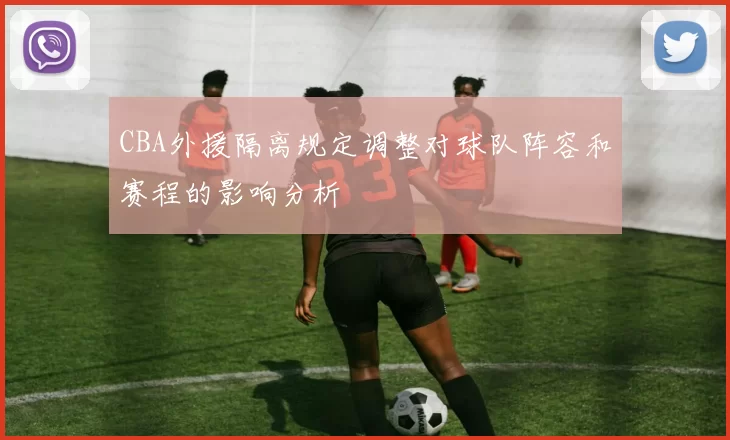 CBA外援隔离规定调整对球队阵容和赛程的影响分析
