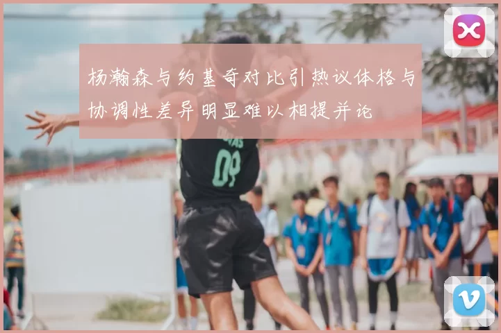 杨瀚森与约基奇对比引热议体格与协调性差异明显难以相提并论