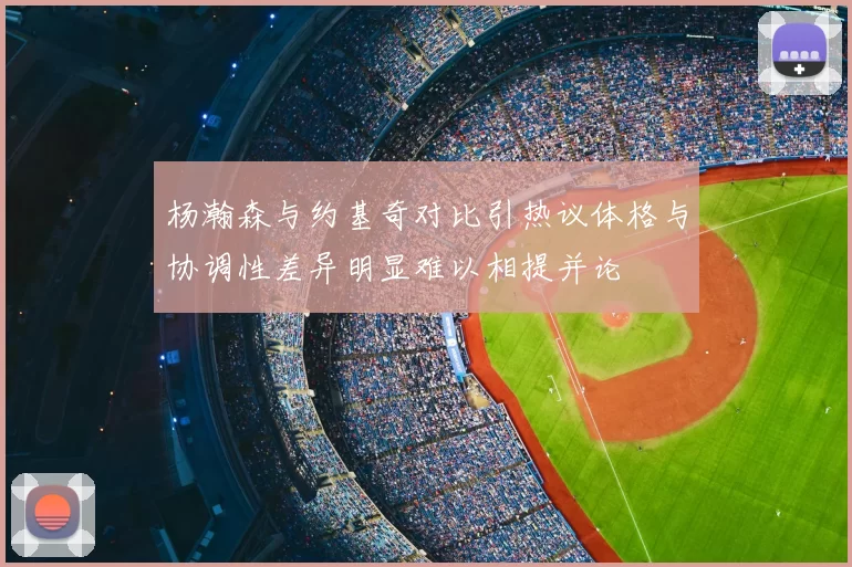 杨瀚森与约基奇对比引热议体格与协调性差异明显难以相提并论