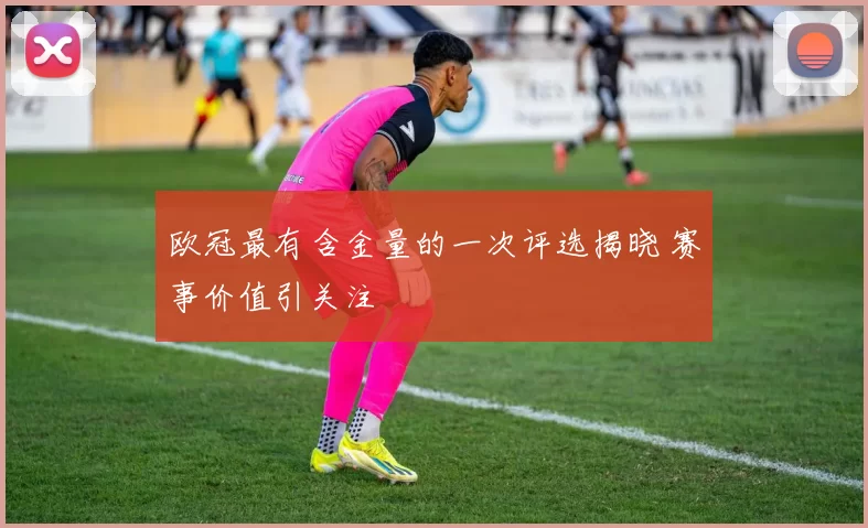 欧冠最有含金量的一次评选揭晓 赛事价值引关注