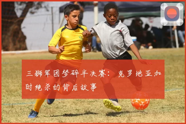 三狮军团梦碎半决赛:克罗地亚加时绝杀的背后故事