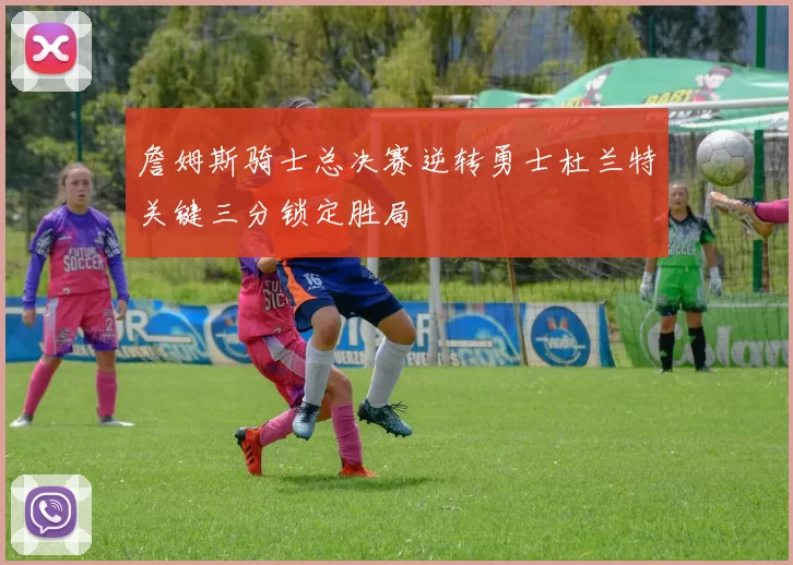 詹姆斯骑士总决赛逆转勇士杜兰特关键三分锁定胜局
