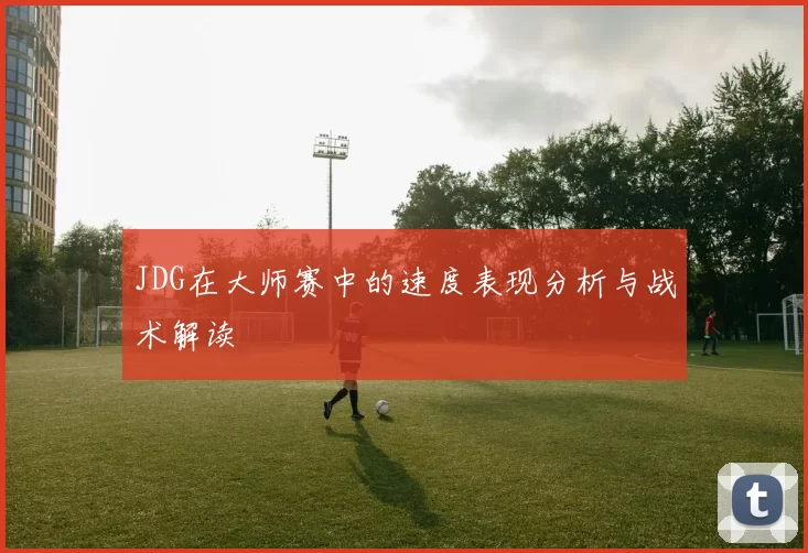 JDG在大师赛中的速度表现分析与战术解读