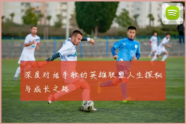 深度对话李敏的英雄联盟人生探秘与成长之路